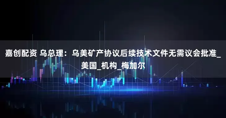 嘉创配资 乌总理：乌美矿产协议后续技术文件无需议会批准_美国_机构_梅加尔