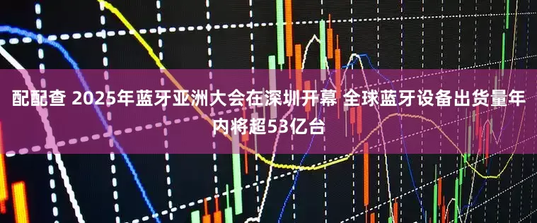 配配查 2025年蓝牙亚洲大会在深圳开幕 全球蓝牙设备出货量年内将超53亿台