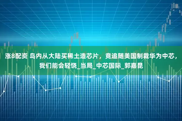 涨8配资 岛内从大陆买稀土造芯片，竟追随美国制裁华为中芯，我们能会轻饶_当局_中芯国际_郭嘉昆