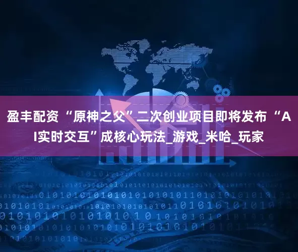盈丰配资 “原神之父”二次创业项目即将发布 “AI实时交互”成核心玩法_游戏_米哈_玩家