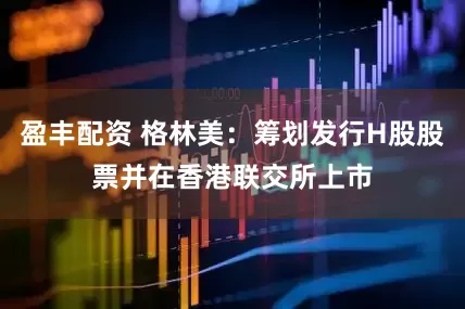 盈丰配资 格林美：筹划发行H股股票并在香港联交所上市