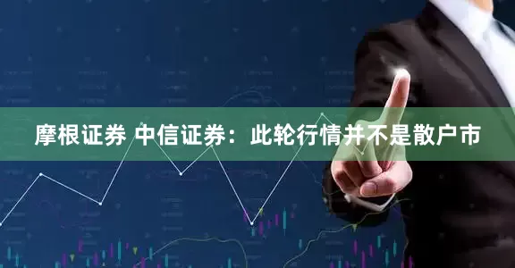 摩根证券 中信证券：此轮行情并不是散户市
