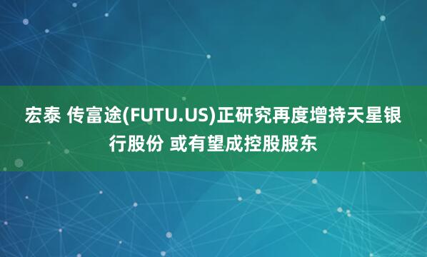 宏泰 传富途(FUTU.US)正研究再度增持天星银行股份 或有望成控股股东