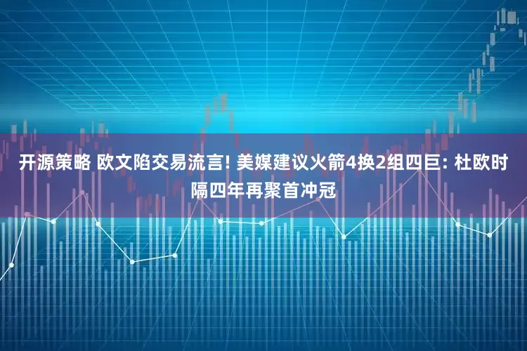 开源策略 欧文陷交易流言! 美媒建议火箭4换2组四巨: 杜欧时隔四年再聚首冲冠