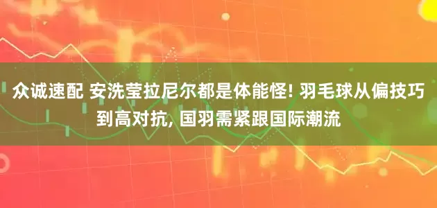 众诚速配 安洗莹拉尼尔都是体能怪! 羽毛球从偏技巧到高对抗, 国羽需紧跟国际潮流