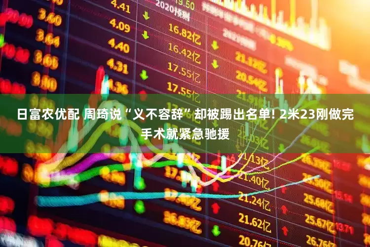 日富农优配 周琦说“义不容辞”却被踢出名单! 2米23刚做完手术就紧急驰援
