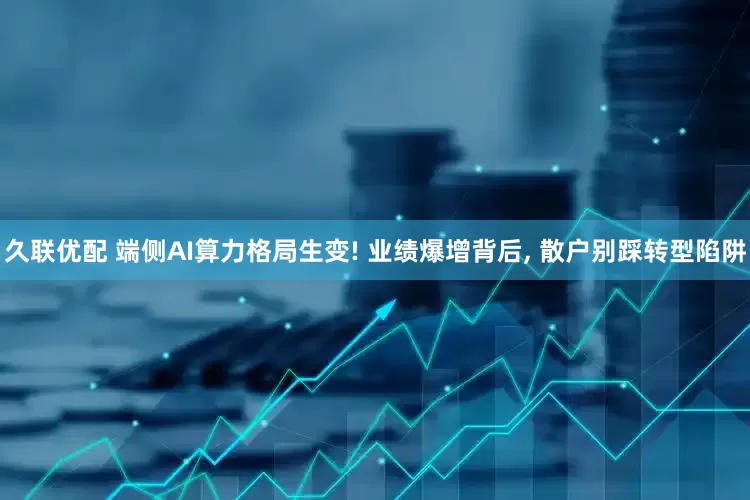 久联优配 端侧AI算力格局生变! 业绩爆增背后, 散户别踩转型陷阱